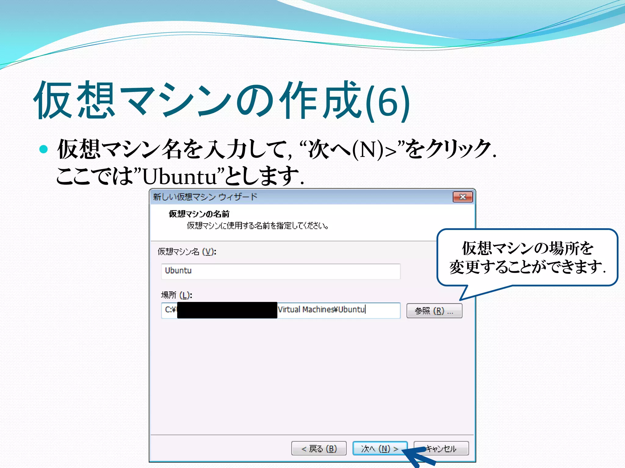 仮想マシンの作成(6)
 仮想マシン名を入力して, “次へ(N)>”をクリック.
  ここでは”Ubuntu”とします.


                          仮想マシンの場所を
                         変更することができます.
 