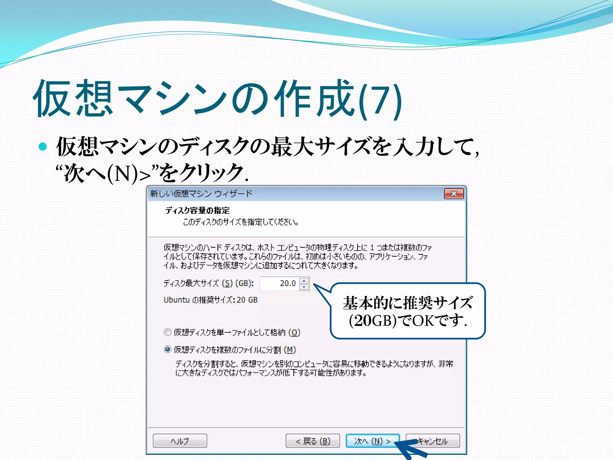 仮想マシンの作成(7)
 仮想マシンのディスクの最大サイズを入力して,
  “次へ(N)>”をクリック.




                基本的に推奨サイズ
                (２０GB)でOKです.
 