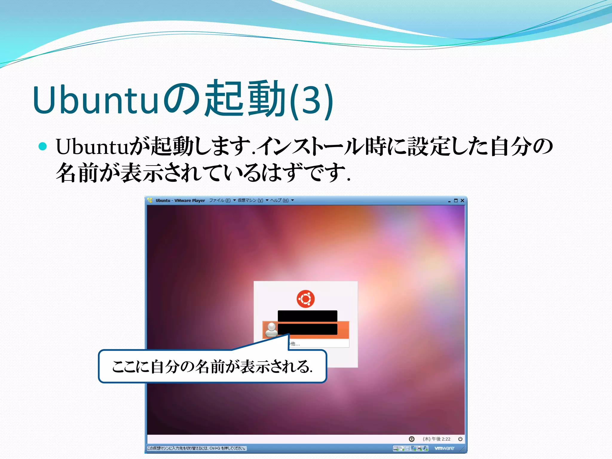 Ubuntuの起動(3)
 Ubuntuが起動します.インストール時に設定した自分の
  名前が表示されているはずです.




    ここに自分の名前が表示される.
 