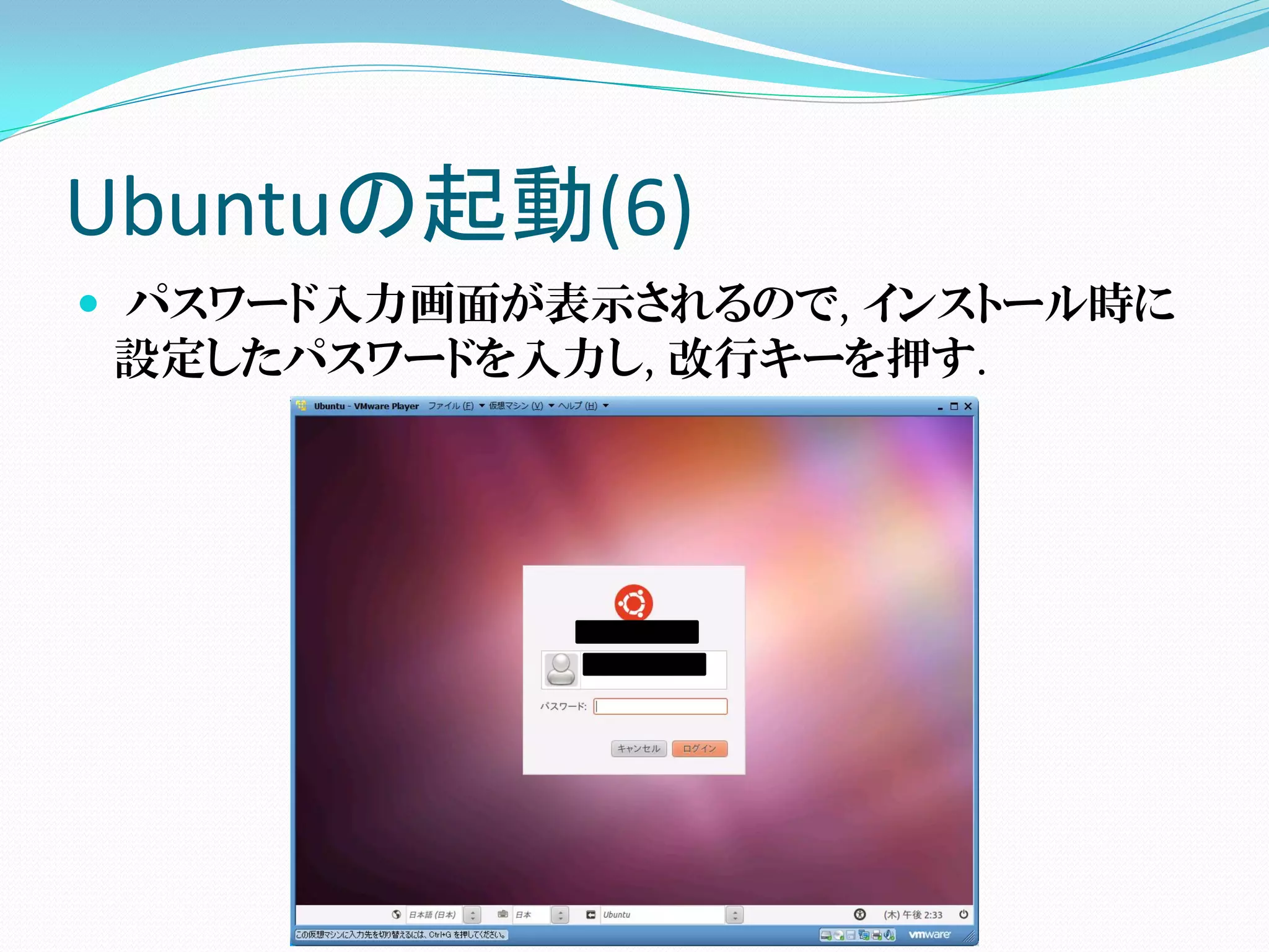 Ubuntuの起動(6)
 パスワード入力画面が表示されるので, インストール時に
  設定したパスワードを入力し, 改行キーを押す.
 