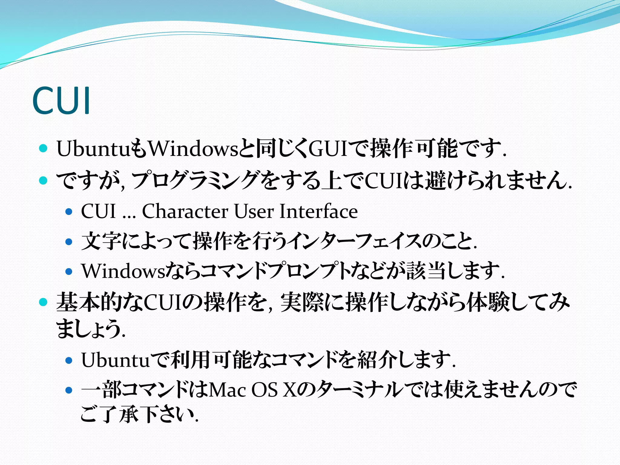 CUI
 UbuntuもWindowsと同じくGUIで操作可能です.
 ですが, プログラミングをする上でCUIは避けられません.
   CUI … Character User Interface
   文字によって操作を行うインターフェイスのこと.
   Windowsならコマンドプロンプトなどが該当します.
 基本的なCUIの操作を, 実際に操作しながら体験してみ
  ましょう.
   Ubuntuで利用可能なコマンドを紹介します.
   一部コマンドはMac OS Xのターミナルでは使えませんので
    ご了承下さい.
 