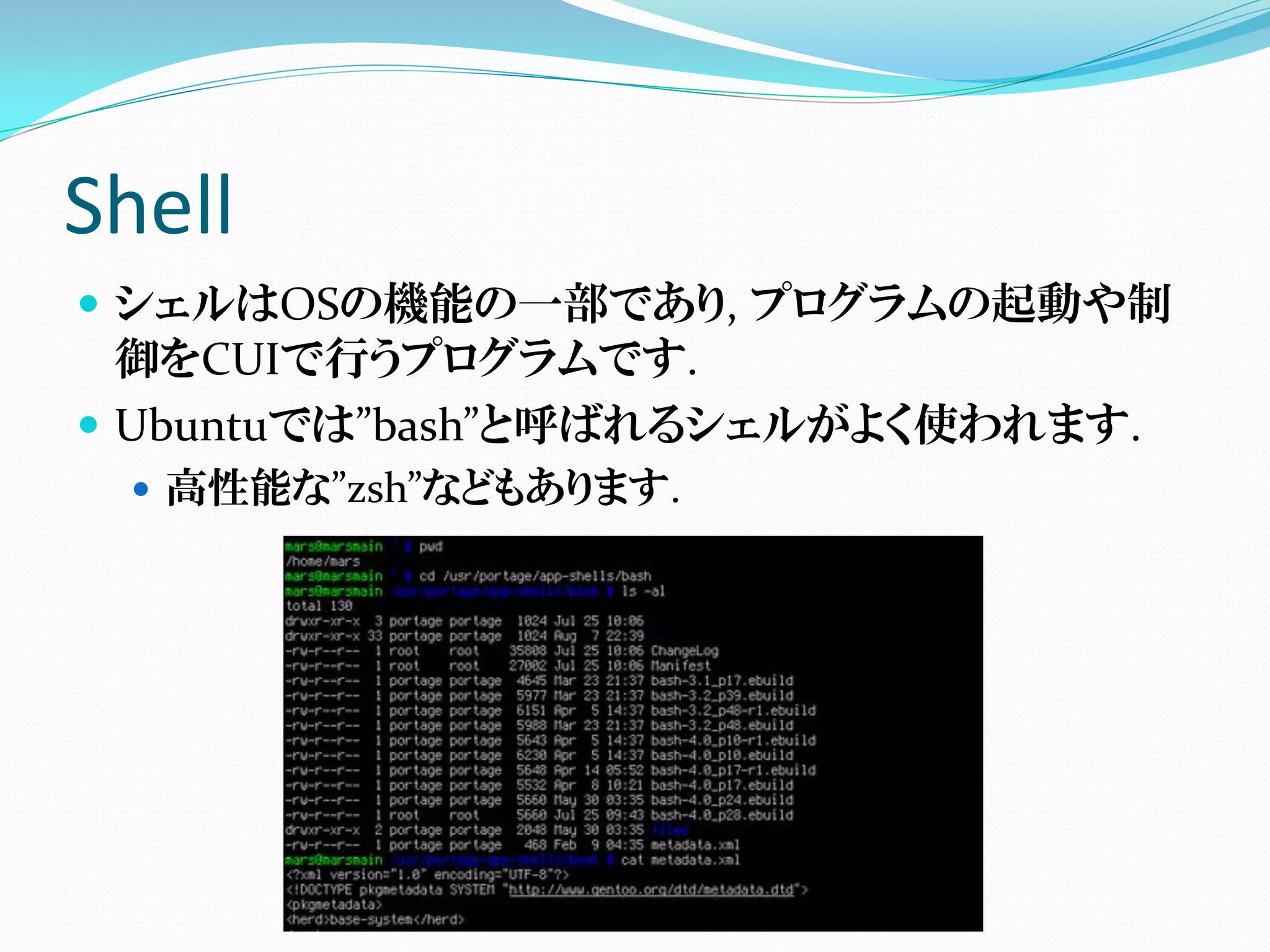 Shell
 シェルはOSの機能の一部であり, プログラムの起動や制
  御をCUIで行うプログラムです.
 Ubuntuでは”bash”と呼ばれるシェルがよく使われます.
   高性能な”zsh”などもあります.
 