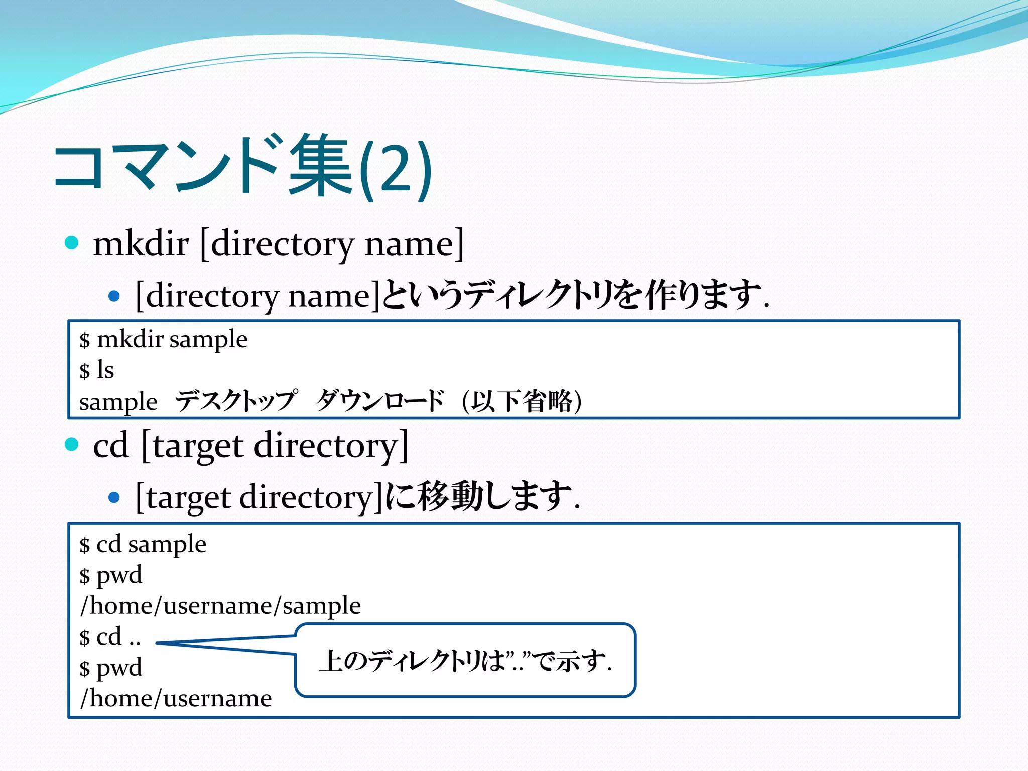 コマンド集(2)
 mkdir [directory name]
   [directory name]というディレクトリを作ります.
 $ mkdir sample
 $ ls
 sample デスクトップ ダウンロード (以下省略)
 cd [target directory]
    [target directory]に移動します.
 $ cd sample
 $ pwd
 /home/username/sample
 $ cd ..
 $ pwd             上のディレクトリは”..”で示す.
 /home/username
 