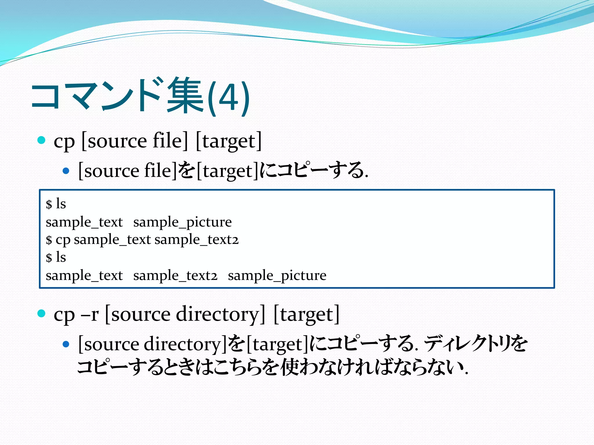 コマンド集(4)
 cp [source file] [target]
    [source file]を[target]にコピーする.
 $ ls
 sample_text sample_picture
 $ cp sample_text sample_text2
 $ ls
 sample_text sample_text2 sample_picture

 cp –r [source directory] [target]
    [source directory]を[target]にコピーする. ディレクトリを
     コピーするときはこちらを使わなければならない.
 