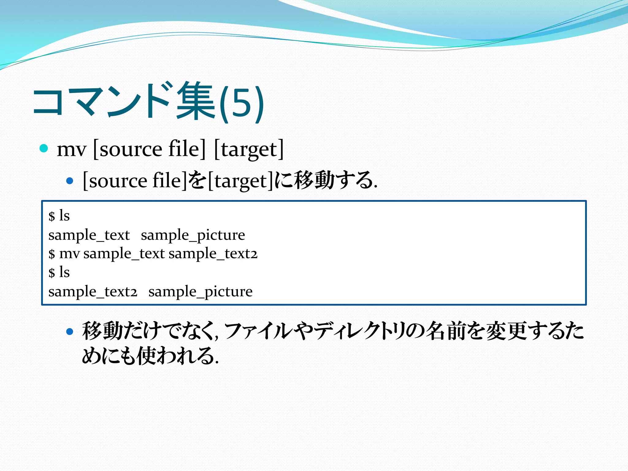 コマンド集(5)
 mv [source file] [target]
   [source file]を[target]に移動する.
$ ls
sample_text sample_picture
$ mv sample_text sample_text2
$ ls
sample_text2 sample_picture

   移動だけでなく, ファイルやディレクトリの名前を変更するた
    めにも使われる.
 