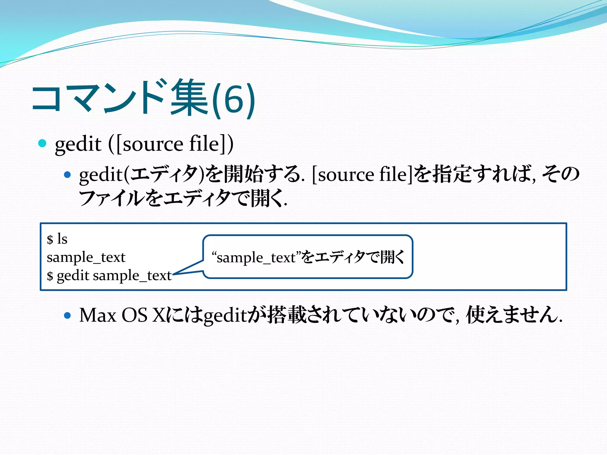 コマンド集(6)
 gedit ([source file])
    gedit(エディタ)を開始する. [source file]を指定すれば, その
     ファイルをエディタで開く.
$ ls
sample_text           “sample_text”をエディタで開く
$ gedit sample_text

   Max OS Xにはgeditが搭載されていないので, 使えません.
 