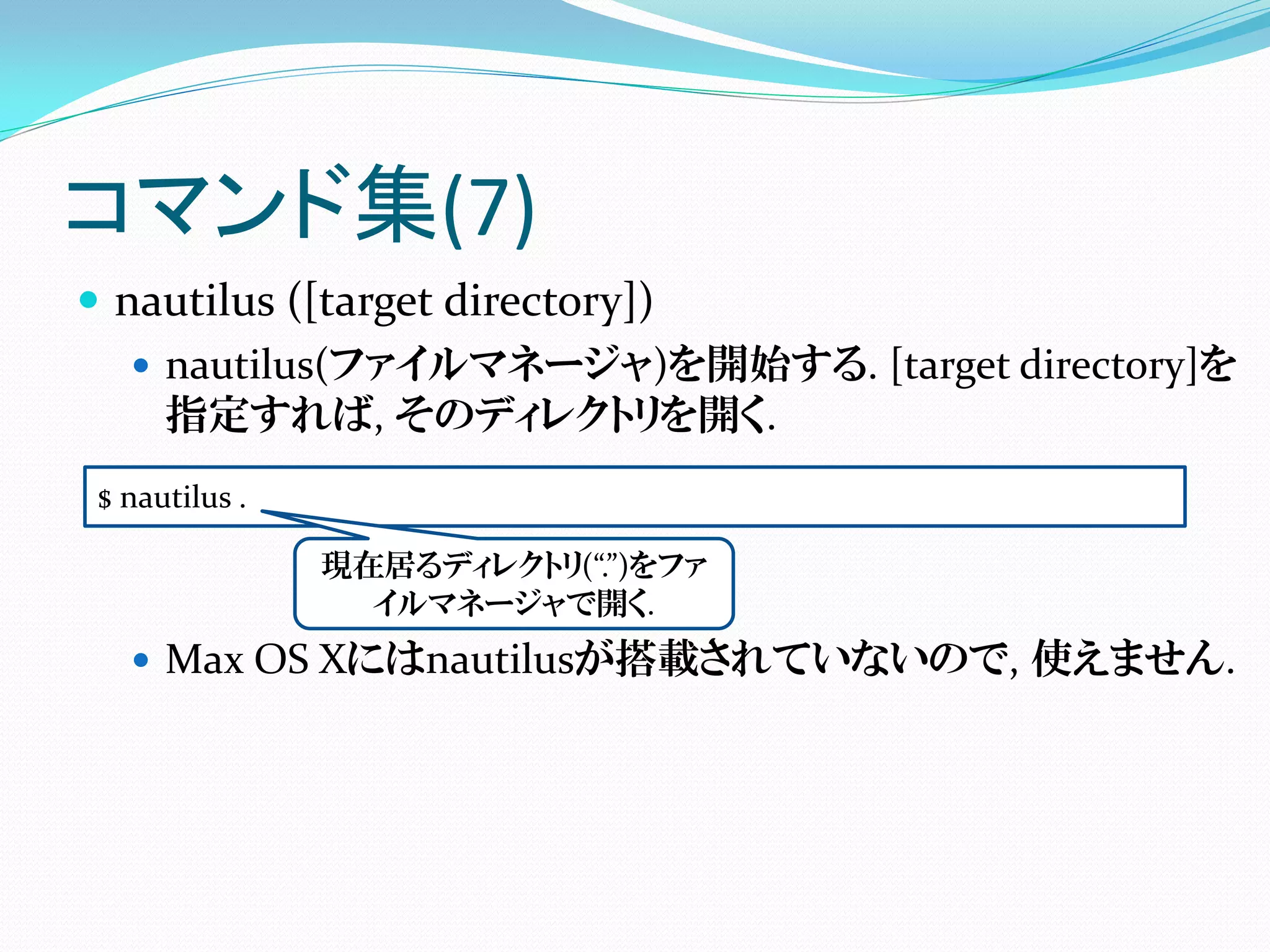 コマンド集(7)
 nautilus ([target directory])
    nautilus(ファイルマネージャ)を開始する. [target directory]を
     指定すれば, そのディレクトリを開く.
$ nautilus .

               現在居るディレクトリ(“.”)をファ
                 イルマネージャで開く.
   Max OS Xにはnautilusが搭載されていないので, 使えません.
 