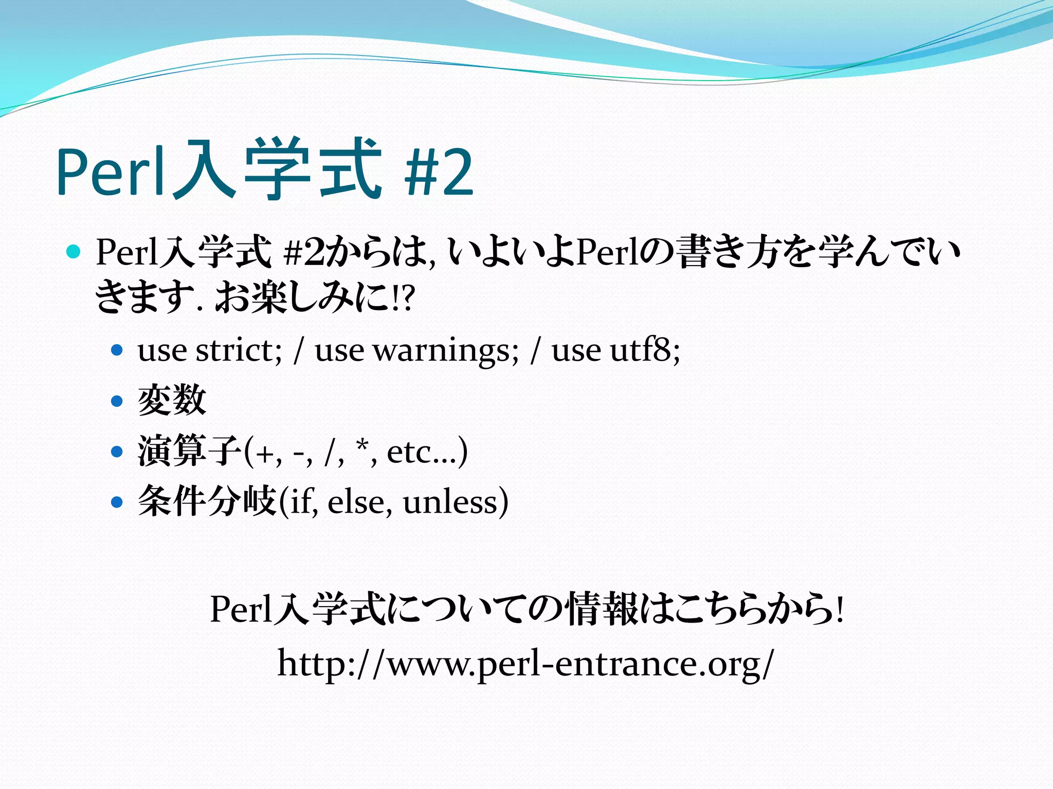 Perl入学式 #2
 Perl入学式 #２からは, いよいよPerlの書き方を学んでい
  きます. お楽しみに!?
    use strict; / use warnings; / use utf8;
    変数
    演算子(+, -, /, *, etc…)
    条件分岐(if, else, unless)


       Perl入学式についての情報はこちらから!
           http://www.perl-entrance.org/
 