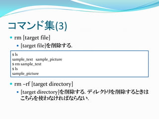 コマンド集(3)
 rm [target file]
    [target file]を削除する.
 $ ls
 sample_text sample_picture
 $ rm sample_text
 $ ls
 sample_pic...
