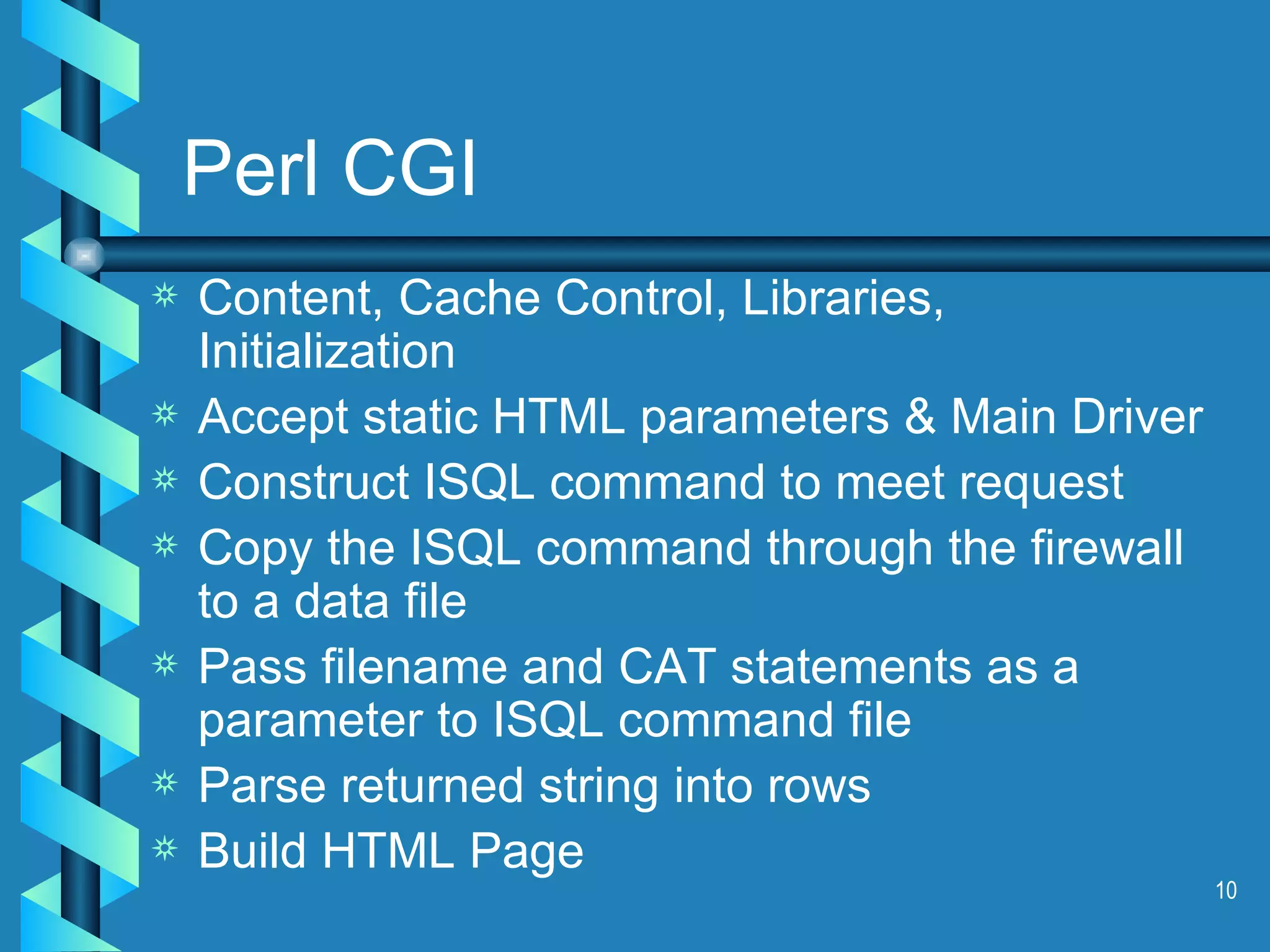 Perl CGI Content, Cache Control, Libraries, Initialization Accept static HTML parameters & Main Driver Construct ISQL command to meet request Copy the ISQL command through the firewall to a data file Pass filename and CAT statements as a parameter to ISQL command file Parse returned string into rows Build HTML Page 