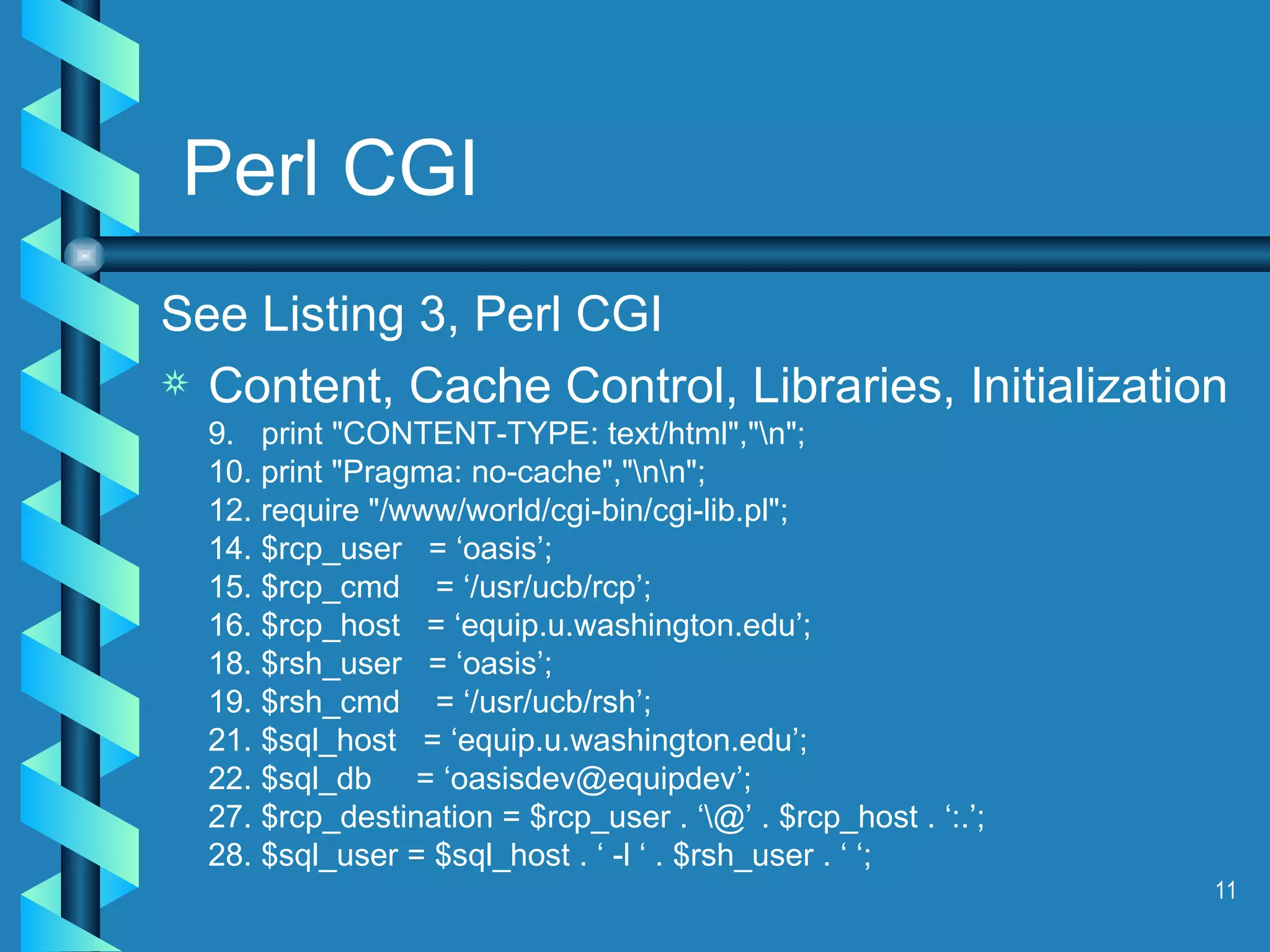 Perl CGI See Listing 3, Perl CGI Content, Cache Control, Libraries, Initialization 9.  print &quot;CONTENT-TYPE: text/html&quot;,&quot;\n&quot;; 10. print &quot;Pragma: no-cache&quot;,&quot;\n\n&quot;; 12. require &quot;/www/world/cgi-bin/cgi-lib.pl&quot;; 14. $rcp_user  = ‘oasis’; 15. $rcp_cmd  = ‘/usr/ucb/rcp’; 16. $rcp_host  = ‘equip.u.washington.edu’; 18. $rsh_user  = ‘oasis’; 19. $rsh_cmd  = ‘/usr/ucb/rsh’; 21. $sql_host  = ‘equip.u.washington.edu’; 22. $sql_db  = ‘oasisdev@equipdev’; 27. $rcp_destination = $rcp_user . ‘\@’ . $rcp_host . ‘:.’; 28. $sql_user = $sql_host . ‘ -l ‘ . $rsh_user . ‘ ‘; 