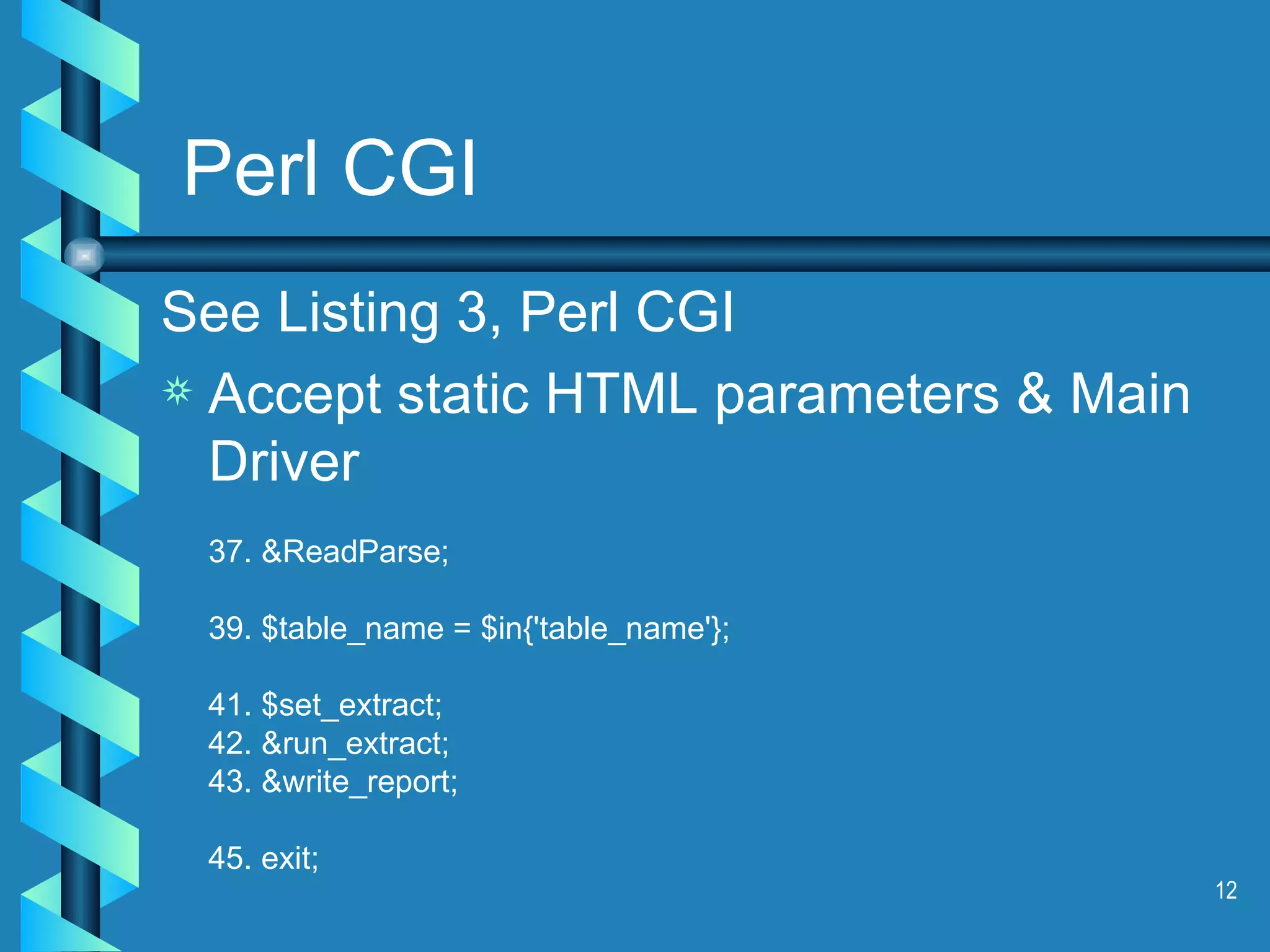 Perl CGI See Listing 3, Perl CGI Accept static HTML parameters & Main Driver 37. &ReadParse; 39. $table_name = $in{'table_name'}; 41. $set_extract; 42. &run_extract; 43. &write_report; 45. exit; 