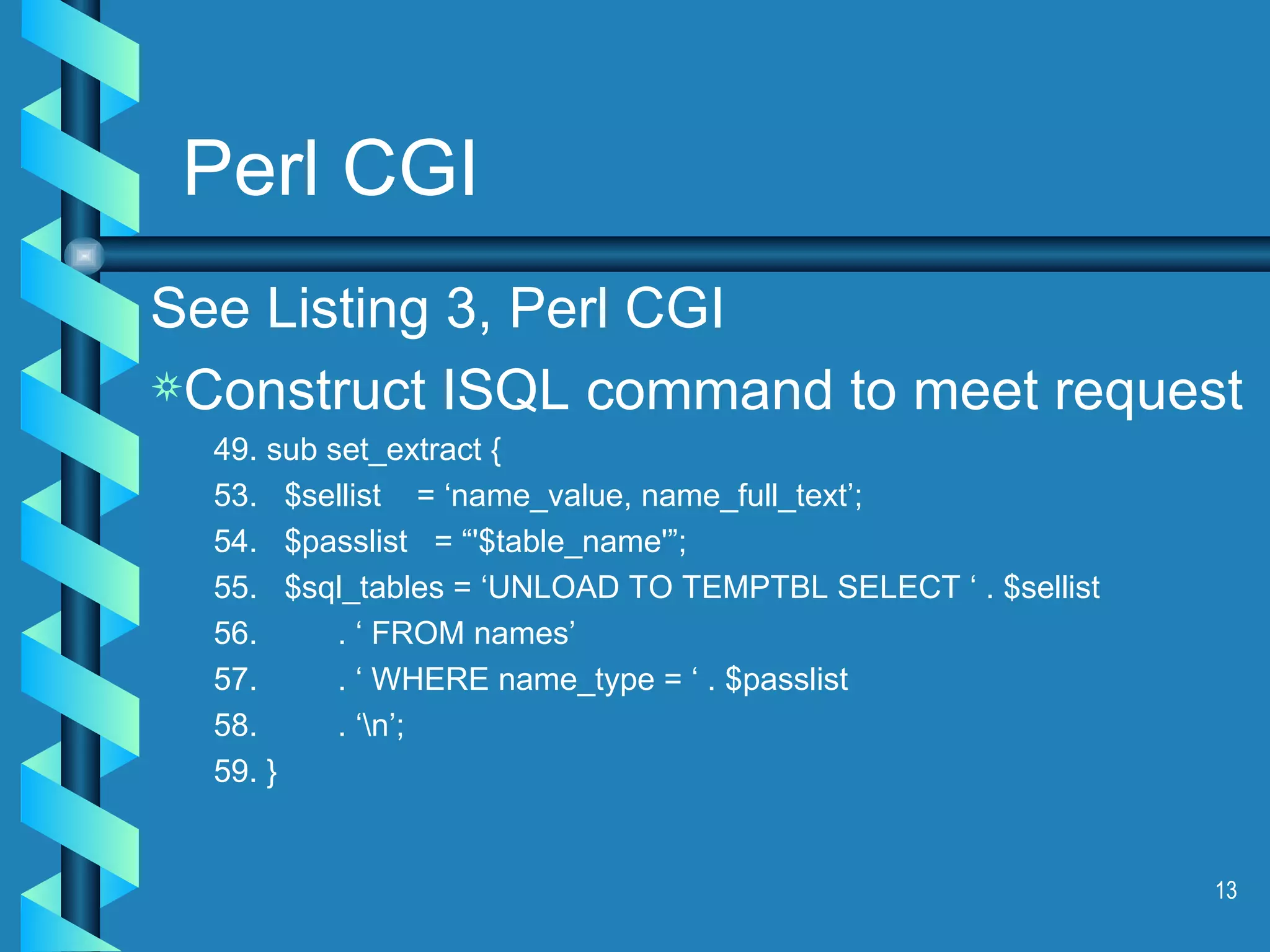 Perl CGI See Listing 3, Perl CGI Construct ISQL command to meet request 49. sub set_extract { 53.  $sellist  = ‘name_value, name_full_text’; 54.  $passlist  = “'$table_name'”; 55.  $sql_tables = ‘UNLOAD TO TEMPTBL SELECT ‘ . $sellist  56.  . ‘ FROM names’ 57.  . ‘ WHERE name_type = ‘ . $passlist 58.  . ‘\n’; 59. } 