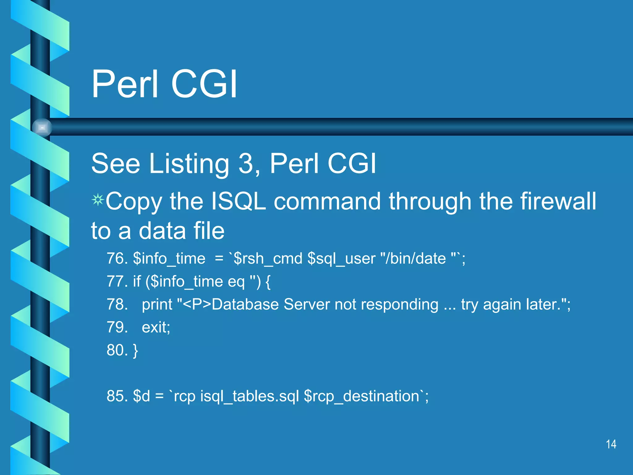 Perl CGI See Listing 3, Perl CGI Copy the ISQL command through the firewall to a data file 76. $info_time  = `$rsh_cmd $sql_user &quot;/bin/date &quot;`; 77. if ($info_time eq '') { 78.  print &quot;<P>Database Server not responding ... try again later.&quot;; 79.  exit; 80. } 85. $d = `rcp isql_tables.sql $rcp_destination`; 
