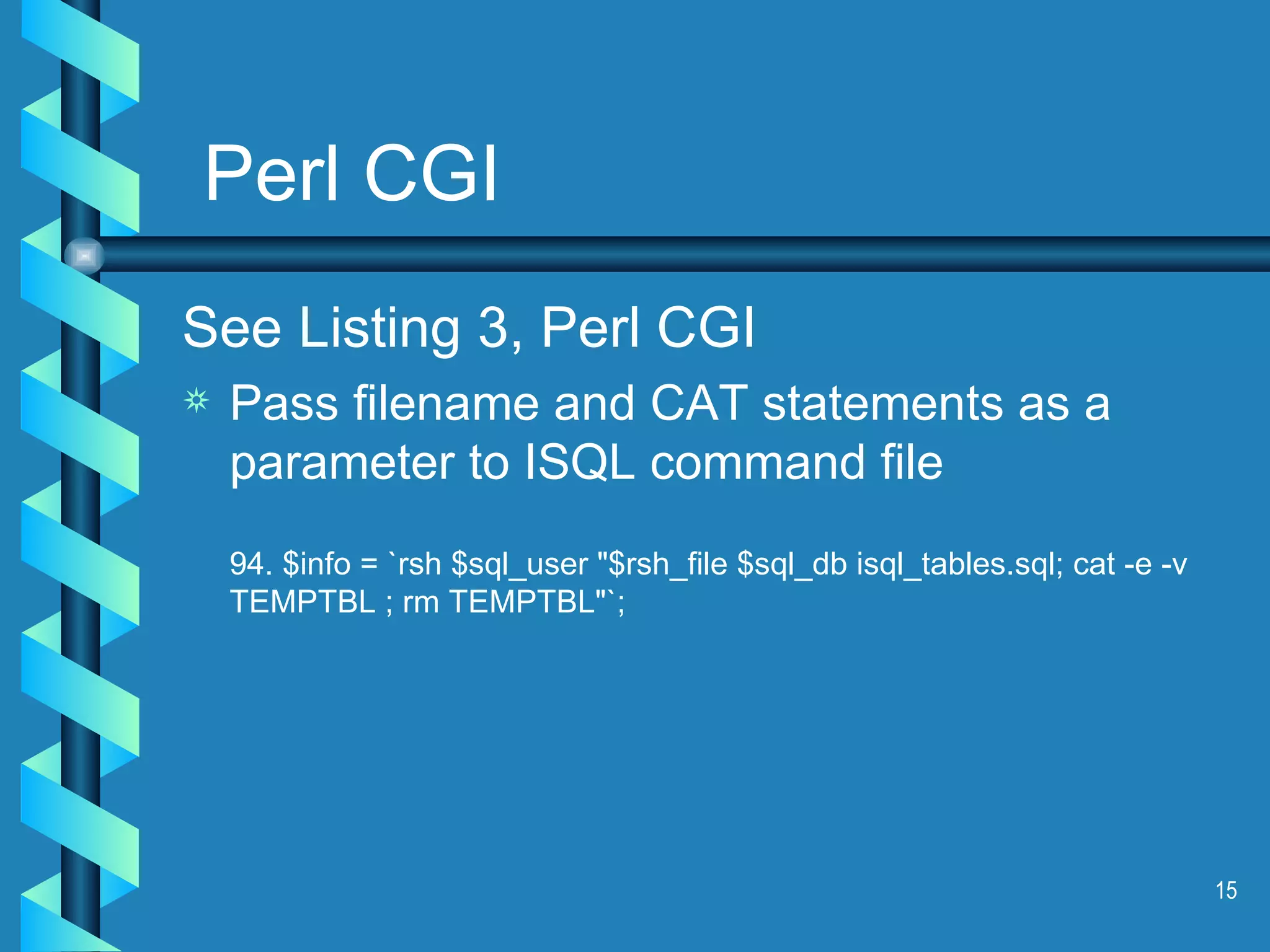 Perl CGI See Listing 3, Perl CGI Pass filename and CAT statements as a parameter to ISQL command file 94. $info = `rsh $sql_user &quot;$rsh_file $sql_db isql_tables.sql; cat -e -v  TEMPTBL ; rm TEMPTBL&quot;`; 