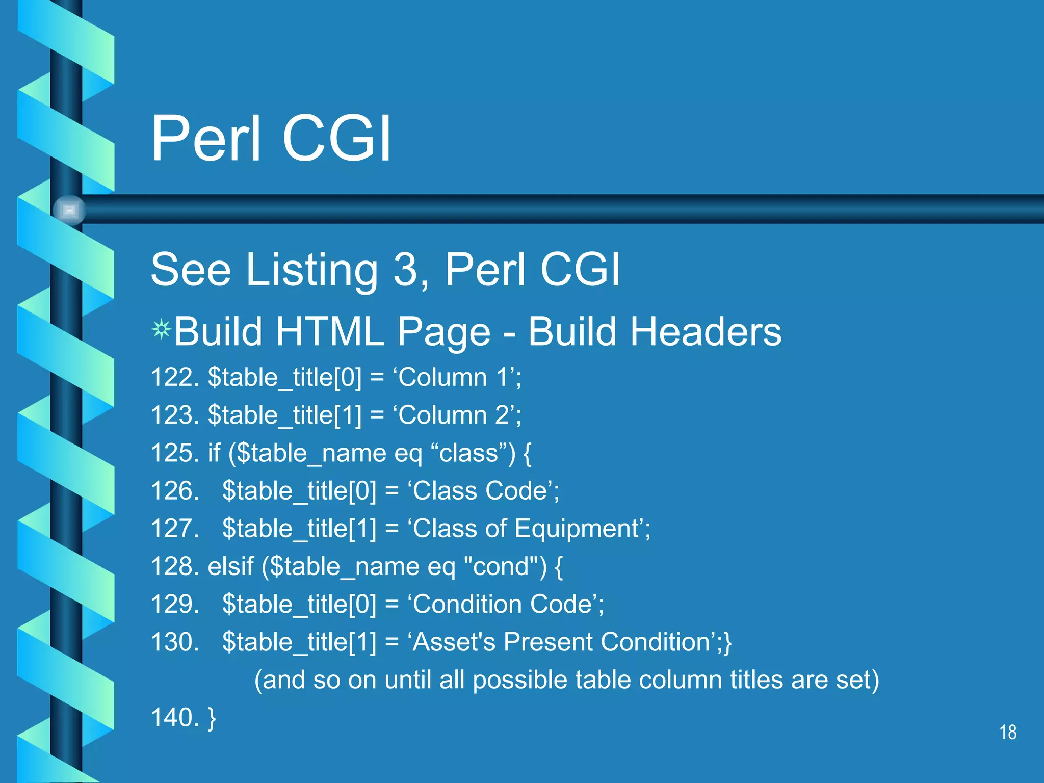 Perl CGI See Listing 3, Perl CGI Build HTML Page - Build Headers 122. $table_title[0] = ‘Column 1’; 123. $table_title[1] = ‘Column 2’; 125. if ($table_name eq “class”) { 126.  $table_title[0] = ‘Class Code’; 127.  $table_title[1] = ‘Class of Equipment’; 128. elsif ($table_name eq &quot;cond&quot;) { 129.  $table_title[0] = ‘Condition Code’; 130.  $table_title[1] = ‘Asset's Present Condition’;} (and so on until all possible table column titles are set) 140. } 