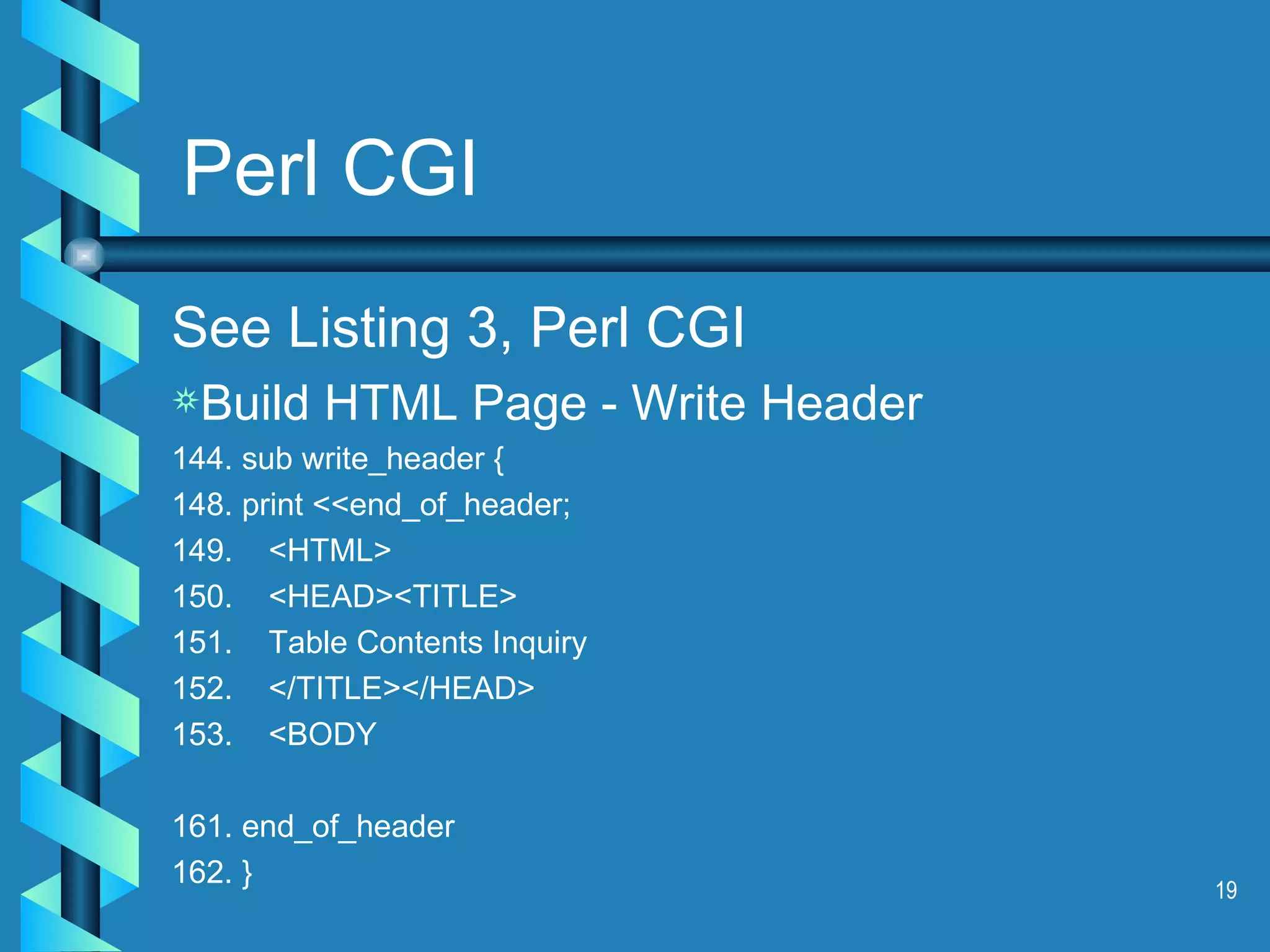 Perl CGI See Listing 3, Perl CGI Build HTML Page - Write Header 144. sub write_header { 148. print <<end_of_header; 149.  <HTML> 150.  <HEAD><TITLE> 151.  Table Contents Inquiry 152.  </TITLE></HEAD> 153.  <BODY 161. end_of_header 162. } 