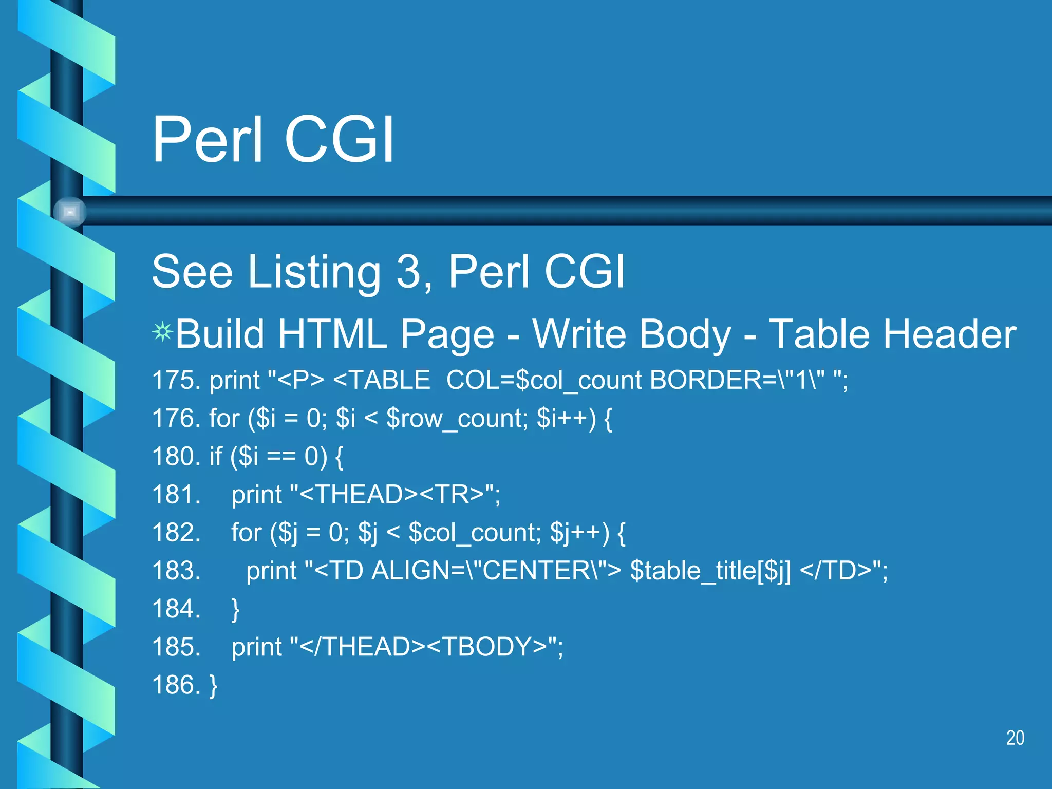 Perl CGI See Listing 3, Perl CGI Build HTML Page - Write Body - Table Header 175. print &quot;<P> <TABLE  COL=$col_count BORDER=\&quot;1\&quot; &quot;; 176. for ($i = 0; $i < $row_count; $i++) { 180. if ($i == 0) { 181.  print &quot;<THEAD><TR>&quot;; 182.  for ($j = 0; $j < $col_count; $j++) { 183.  print &quot;<TD ALIGN=\&quot;CENTER\&quot;> $table_title[$j] </TD>&quot;; 184.  } 185.  print &quot;</THEAD><TBODY>&quot;; 186. } 