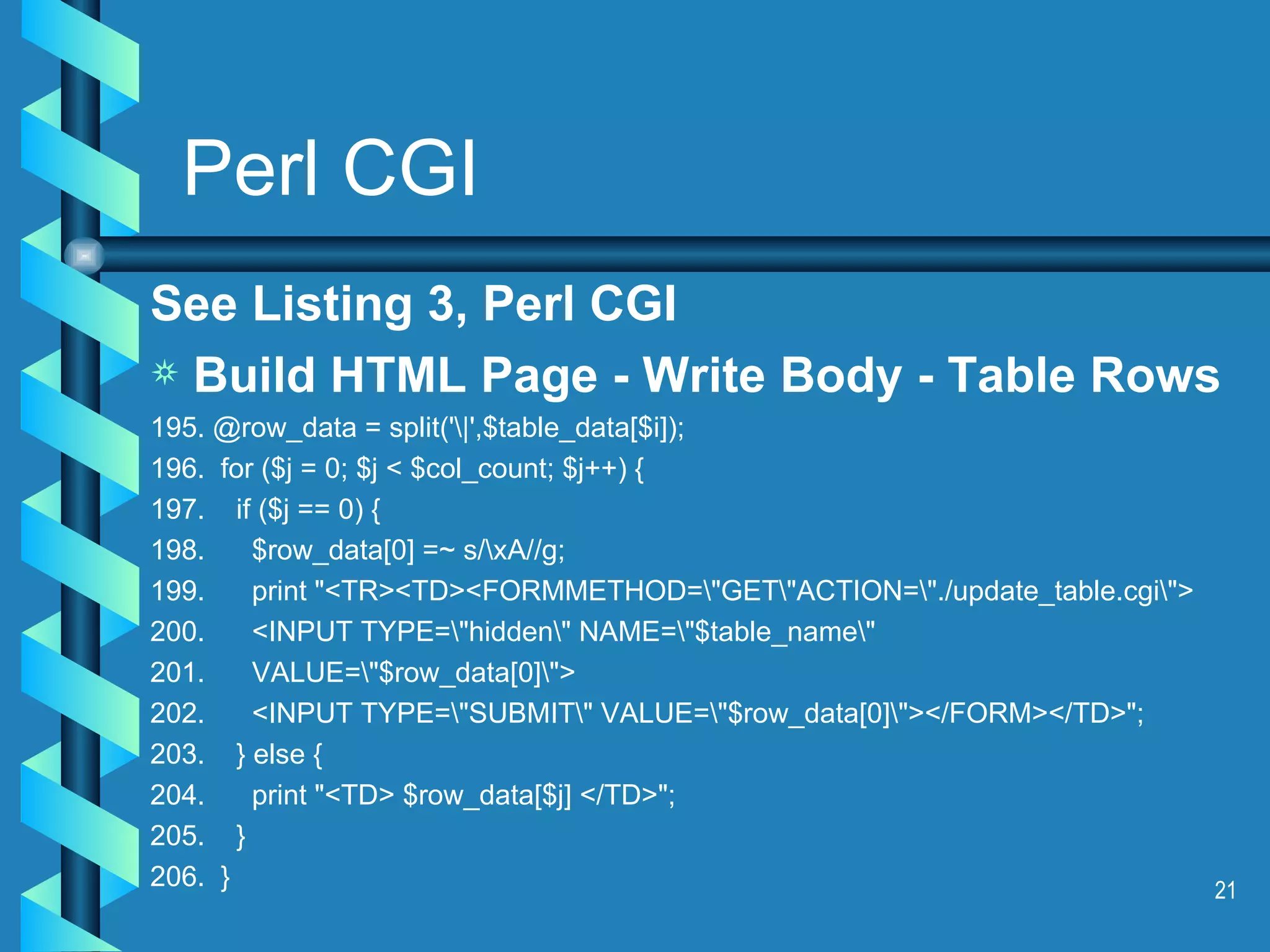 Perl CGI See Listing 3, Perl CGI Build HTML Page - Write Body - Table Rows 195. @row_data = split('\|',$table_data[$i]); 196.  for ($j = 0; $j < $col_count; $j++) { 197.  if ($j == 0) { 198.  $row_data[0] =~ s/\xA//g; 199.  print &quot;<TR><TD><FORMMETHOD=\&quot;GET\&quot;ACTION=\&quot;./update_table.cgi\&quot;> 200.  <INPUT TYPE=\&quot;hidden\&quot; NAME=\&quot;$table_name\&quot;  201.  VALUE=\&quot;$row_data[0]\&quot;> 202.  <INPUT TYPE=\&quot;SUBMIT\&quot; VALUE=\&quot;$row_data[0]\&quot;></FORM></TD>&quot;;  203.  } else { 204.  print &quot;<TD> $row_data[$j] </TD>&quot;; 205.  }  206.  } 
