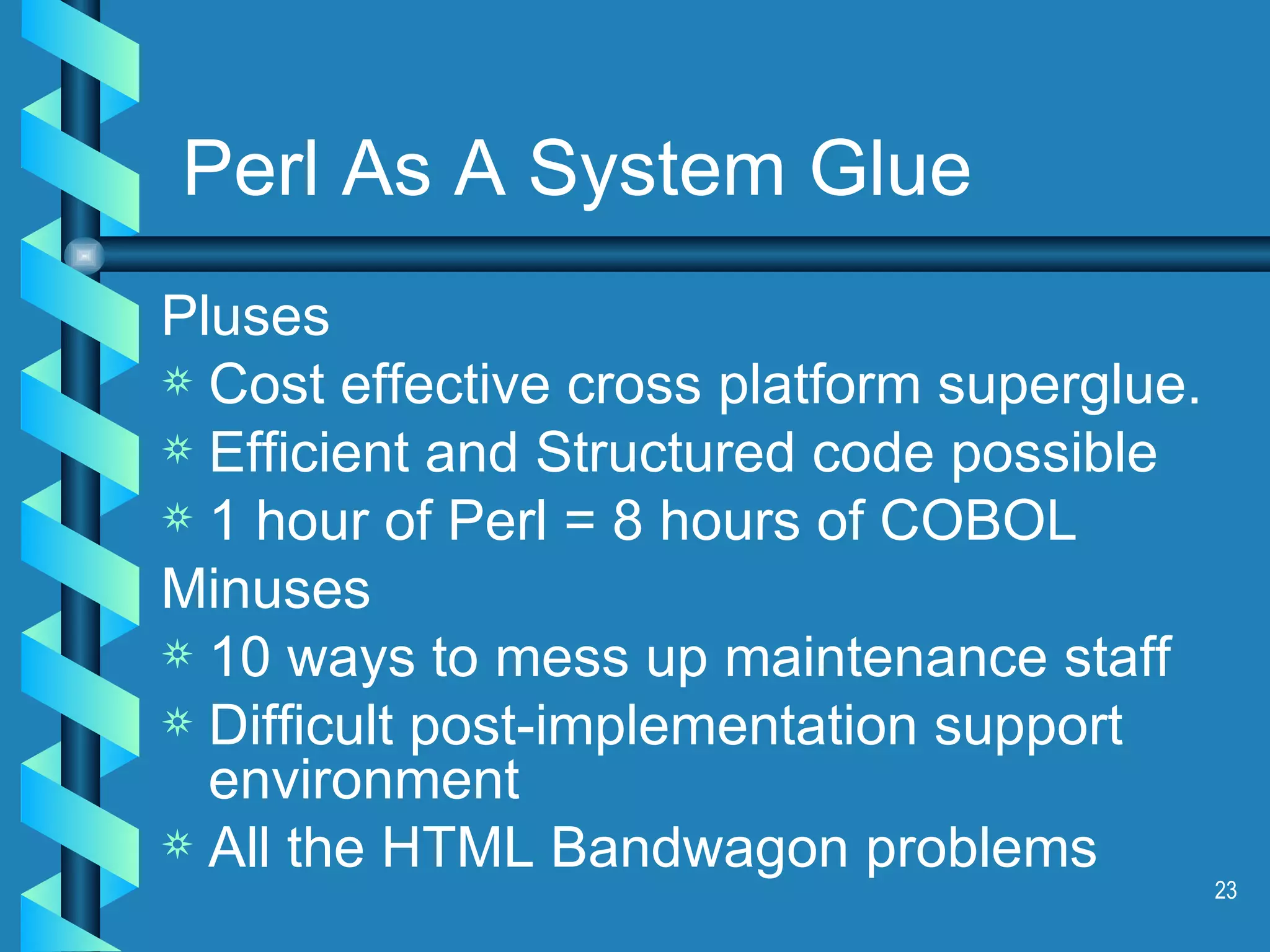 Perl As A System Glue Pluses Cost effective cross platform superglue. Efficient and Structured code possible 1 hour of Perl = 8 hours of COBOL Minuses 10 ways to mess up maintenance staff Difficult post-implementation support environment All the HTML Bandwagon problems 
