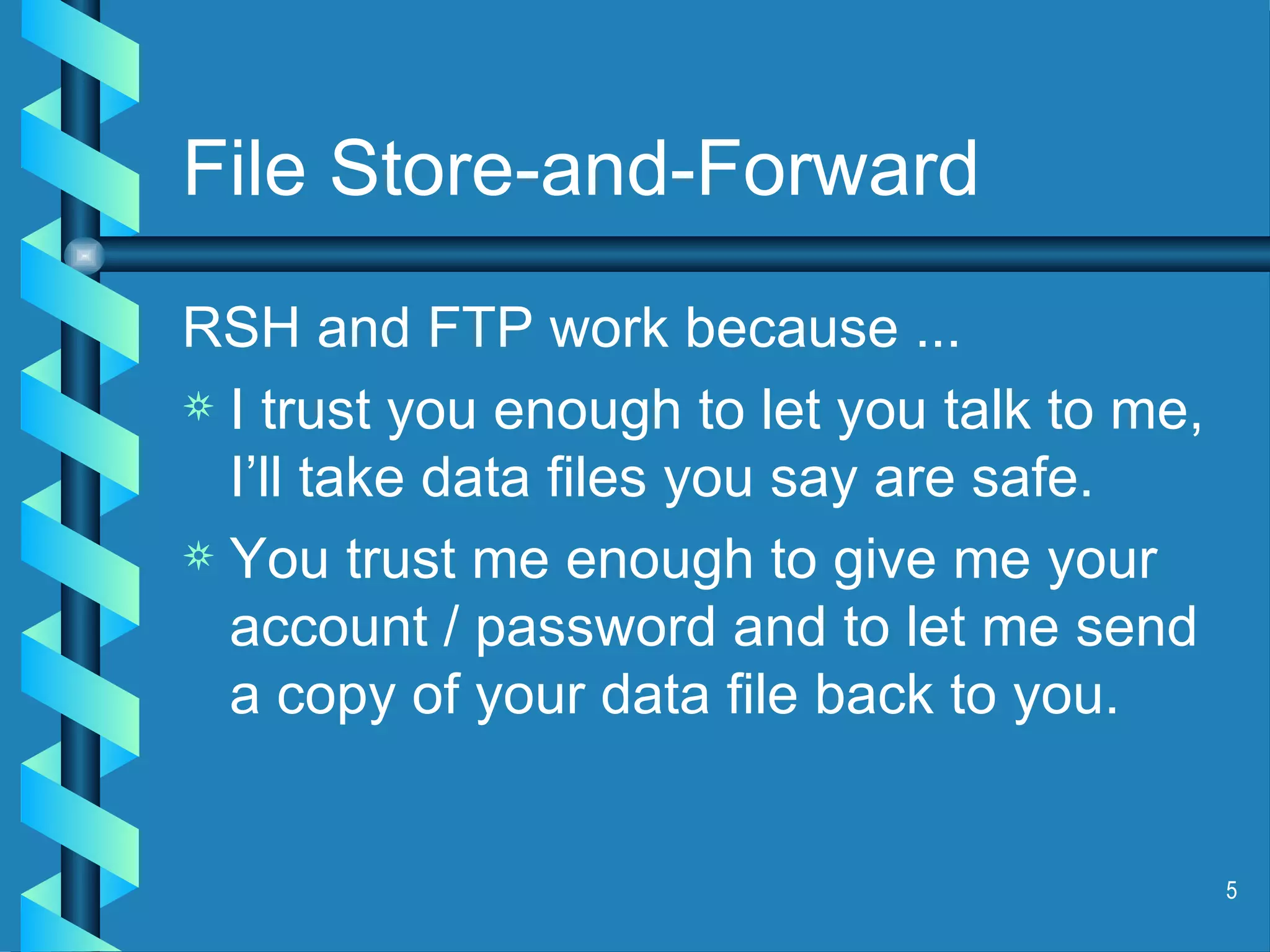 File Store-and-Forward RSH and FTP work because ... I trust you enough to let you talk to me, I’ll take data files you say are safe. You trust me enough to give me your account / password and to let me send a copy of your data file back to you. 
