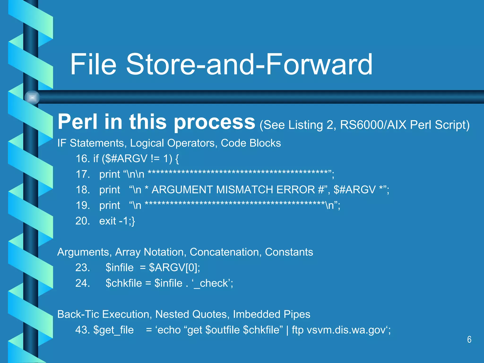 Perl in this process  (See Listing 2, RS6000/AIX Perl Script) IF Statements, Logical Operators, Code Blocks 16. if ($#ARGV != 1) { 17.  print “\n\n *******************************************”; 18.  print  “\n * ARGUMENT MISMATCH ERROR #”, $#ARGV *”; 19.  print  “\n *******************************************\n”; 20.  exit -1;} Arguments, Array Notation, Concatenation, Constants 23. $infile  = $ARGV[0]; 24. $chkfile = $infile . ‘_check’; Back-Tic Execution, Nested Quotes, Imbedded Pipes 43. $get_file  = ‘echo “get $outfile $chkfile” | ftp vsvm.dis.wa.gov‘; File Store-and-Forward 