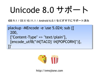 Unicode 8.0 サポート
plackup -MEncode -e 'use 5.024; sub {[
200,
["Content-Type" => "text/plain"],
[encode_utf8("N{TACO} N{POPCORN}")],
]}'
plackup -MEncode -e 'use 5.024; sub {[
200,
["Content-Type" => "text/plain"],
[encode_utf8("N{TACO} N{POPCORN}")],
]}'
http://emojione.com
iOS 9.1 / OS X 10.11.1 / Android 6.0.1 などがすでにサポート済み
 