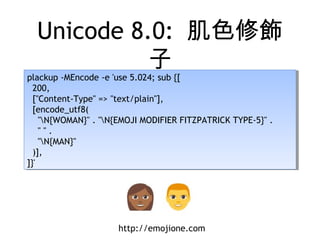 Unicode 8.0: 肌色修飾
子
plackup -MEncode -e 'use 5.024; sub {[
200,
["Content-Type" => "text/plain"],
[encode_utf8(
"N{WOMAN}" . "N{EMOJI MODIFIER FITZPATRICK TYPE-5}" .
" " .
"N{MAN}"
)],
]}'
plackup -MEncode -e 'use 5.024; sub {[
200,
["Content-Type" => "text/plain"],
[encode_utf8(
"N{WOMAN}" . "N{EMOJI MODIFIER FITZPATRICK TYPE-5}" .
" " .
"N{MAN}"
)],
]}'
http://emojione.com
 