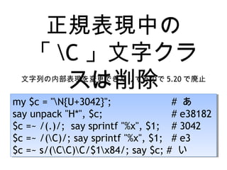 正規表現中の
「 C 」文字クラ
スは削除文字列の内部表現を変更できたりするので 5.20 で廃止
my $c = "N{U+3042}"; # あ
say unpack "H*", $c; # e38182
$c =~ /(.)/; say sprintf "%x", $1; # 3042
$c =~ /(C)/; say sprintf "%x", $1; # e3
$c =~ s/(CC)C/$1x84/; say $c; # い
my $c = "N{U+3042}"; # あ
say unpack "H*", $c; # e38182
$c =~ /(.)/; say sprintf "%x", $1; # 3042
$c =~ /(C)/; say sprintf "%x", $1; # e3
$c =~ s/(CC)C/$1x84/; say $c; # い
 