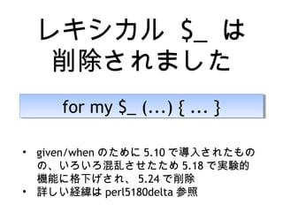レキシカル $_ は
削除されました
for my $_ (...) { ... }for my $_ (...) { ... }
• given/when のために 5.10 で導入されたもの
の、いろいろ混乱させたため 5.18 で実験的
機能に格下げされ、 5.24 で削除
• 詳しい経緯は perl5180delta 参照
 