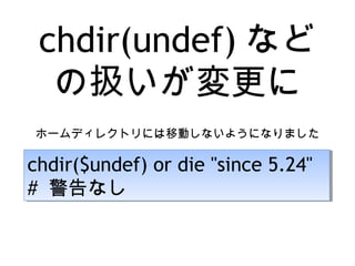 chdir(undef) など
の扱いが変更に
ホームディレクトリには移動しないようになりました
chdir($undef) or die "since 5.24"
# 警告なし
chdir($undef) or die "since 5.24"
# 警告なし
 