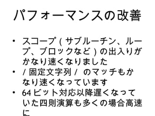 パフォーマンスの改善
• スコープ（サブルーチン、ルー
プ、ブロックなど）の出入りが
かなり速くなりました
• / 固定文字列 / のマッチもか
なり速くなっています
• 64 ビット対応以降遅くなって
いた四則演算も多くの場合高速
 