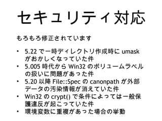 セキュリティ対応
• 5.22 で一時ディレクトリ作成時に umask
がおかしくなっていた件
• 5.005 時代から Win32 のボリュームラベル
の扱いに問題があった件
• 5.20 以降 File::Spec の canonpath が外部
データの汚染情報が消えていた件
• Win32 の crypt() で条件によっては一般保
護違反が起こっていた件
• 環境変数に重複があった場合の挙動
もろもろ修正されています
 