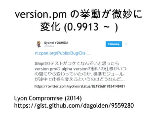 version.pm の挙動が微妙に
変化 (0.9913 ～ )
https://twitter.com/syohex/status/821956819824148481
Lyon Compromise (2014)
https://gist.github.com/dagolden/9559280
 