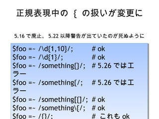 正規表現中の { の扱いが変更に
5.16 で廃止、 5.22 以降警告が出ていたのが死ぬように
$foo =~ /d{1,10}/; # ok
$foo =~ /d{1}/; # ok
$foo =~ /something{}/; # 5.26 ではエ
ラー
$foo =~ /something{/; # 5.26 ではエ
ラー
$foo =~ /something[{]/; # ok
$foo =~ /something{/; # ok
$foo =~ /d{1,10}/; # ok
$foo =~ /d{1}/; # ok
$foo =~ /something{}/; # 5.26 ではエ
ラー
$foo =~ /something{/; # 5.26 ではエ
ラー
$foo =~ /something[{]/; # ok
$foo =~ /something{/; # ok
$foo =~ /{}/; # これも ok
 