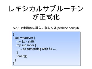 レキシカルサブルーチン
が正式化
5.18 で実験的に導入。詳しくは perldoc perlsub
{
sub whatever {
my $x = shift;
my sub inner {
... do something with $x ...
}
inner();
}
}
{
sub whatever {
my $x = shift;
my sub inner {
... do something with $x ...
}
inner();
}
}
 