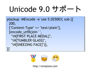 Unicode 9.0 サポート
plackup -MEncode -e 'use 5.025003; sub {[
200,
["Content-Type" => "text/plain"],
[encode_utf8(join ' ',
"N{FIRST PLACE MEDAL}",
"N{TUMBLER GLASS}",
"N{SNEEZING FACE}")],
]}'
plackup -MEncode -e 'use 5.025003; sub {[
200,
["Content-Type" => "text/plain"],
[encode_utf8(join ' ',
"N{FIRST PLACE MEDAL}",
"N{TUMBLER GLASS}",
"N{SNEEZING FACE}")],
]}'
http://emojione.com
 