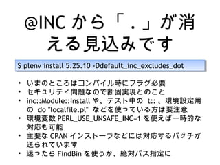 @INC から「 . 」が消
える見込みです
$ plenv install 5.25.10 -Ddefault_inc_excludes_dot$ plenv install 5.25.10 -Ddefault_inc_excludes_dot
• いまのところはコンパイル時にフラグ必要
• セキュリティ問題なので断固実現とのこと
• inc::Module::Install や、テスト中の t:: 、環境設定用
の do "localfile.pl" などを使っている方は要注意
• 環境変数 PERL_USE_UNSAFE_INC=1 を使えば一時的な
対応も可能
• 主要な CPAN インストーラなどには対応するパッチが
送られています
• 迷ったら FindBin を使うか、絶対パス指定に
 