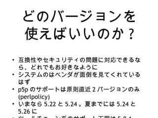 どのバージョンを
使えばいいのか ?
• 互換性やセキュリティの問題に対応できるな
ら、どれでもお好きなように
• システムのはベンダが面倒を見てくれている
はず
• p5p のサポートは原則直近 2 バージョンのみ
(perlpolicy)
• いまなら 5.22 と 5.24 。夏までには 5.24 と
5.26 に
 