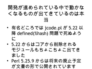 開発が進められている中で動かな
くなるものが出てきているのは本
当
• 有名どころでは jcode.pl が 5.22 以
降 defined(%hash) 問題で死ぬよう
に
• 5.22 からはコアから削除される
モジュールもちょこちょこ出てき
ました
• Perl 5.25.9 からは将来の廃止予定
が文書の形で公開されています
 