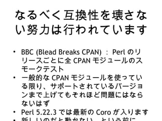 なるべく互換性を壊さな
い努力は行われています
• BBC (Blead Breaks CPAN) ： Perl のリ
リースごとに全 CPAN モジュールのス
モークテスト
• 一般的な CPAN モジュールを使ってい
る限り、サポートされているバージョ
ンまで上げてもそれほど問題にはなら
ないはず
• Perl 5.22.3 では最新の Coro が入ります
 