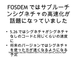 FOSDEM ではサブルーチ
ンシグネチャの高速化が
話題になっていました
• 5.26 ではシグネチャがシグネチャ
なしのコードと同じくらいの速度
に
• 将来のバージョンではシグネチャ
を使った方が速くなるようになる
予定
http://ftp.fau.de/fosdem/2017/K.4.201/perl5_future.mp4
 