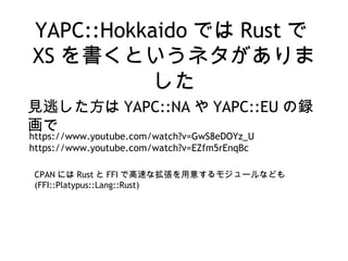 YAPC::Hokkaido では Rust で
XS を書くというネタがありま
した
見逃した方は YAPC::NA や YAPC::EU の録
画で
https://www.youtube.com/watch?v=GwS8eDOYz_U
https://www.youtube.com/watch?v=EZfm5rEnqBc
CPAN には Rust と FFI で高速な拡張を用意するモジュールなども
(FFI::Platypus::Lang::Rust)
 