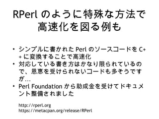 RPerl のように特殊な方法で
高速化を図る例も
• シンプルに書かれた Perl のソースコードを C+
+ に変換することで高速化
• 対応している書き方はかなり限られているの
で、恩恵を受けられないコードも多そうです
…が
• Perl Foundation から助成金を受けてドキュメ
ント整備されました
http://rperl.org
https://metacpan.org/release/RPerl
 