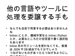 他の言語やツールに
処理を委譲する手も
• なんでも自前で用意する必要はありませんよ
ね
• Inline::C とか、機械学習なら Inline::Python
とか、必要なところだけ別言語で書く選択肢
もあります
• Inline 系のモジュールを使わなくても、普通
は JSON や DB 経由でも十分でしょう
• つなげないものがあったらつなげるようにし
 