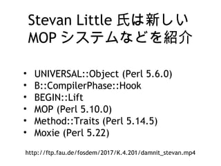Stevan Little 氏は新しい
MOP システムなどを紹介
• UNIVERSAL::Object (Perl 5.6.0)
• B::CompilerPhase::Hook
• BEGIN::Lift
• MOP (Perl 5.10.0)
• Method::Traits (Perl 5.14.5)
• Moxie (Perl 5.22)
http://ftp.fau.de/fosdem/2017/K.4.201/damnit_stevan.mp4
 
