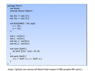 package Point {
use Moxie;
extends 'Moxie::Object';
has '$!x' => sub { 0 };
has '$!y' => sub { 0 };
sub BUILDARGS : init_args(
x => '$!x',
y => '$!y',
);
sub x : ro('$!x');
sub y : ro('$!y');
sub set_x : wo('$!x');
sub set_y : wo('$!y');
sub clear ($self) {
@{ $self }{'$!x', '$!y'} = (0, 0);
}
sub pack ($self) {
+{ x => $self->x, y => $self->y }
}
}
package Point {
use Moxie;
extends 'Moxie::Object';
has '$!x' => sub { 0 };
has '$!y' => sub { 0 };
sub BUILDARGS : init_args(
x => '$!x',
y => '$!y',
);
sub x : ro('$!x');
sub y : ro('$!y');
sub set_x : wo('$!x');
sub set_y : wo('$!y');
sub clear ($self) {
@{ $self }{'$!x', '$!y'} = (0, 0);
}
sub pack ($self) {
+{ x => $self->x, y => $self->y }
}
}
https://github.com/stevan/p5-Moxie/blob/master/t/000-samples/001-point.t
 