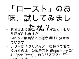 「ロースト」のお
味、試してみまし
たか？• 巷ではよく雑に「 Perl 6 が出た」とい
…う話がされますが
• Perl 6 では実装と仕様が明確に分かれ
ています
• ラリーが「クリスマス」に持ってきて
くれたのは「公式テスト (Repository Of
All Spec Tests) 」のクリスマス・バー
 