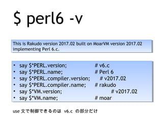 $ perl6 -v
This is Rakudo version 2017.02 built on MoarVM version 2017.02
implementing Perl 6.c.
This is Rakudo version 2017.02 built on MoarVM version 2017.02
implementing Perl 6.c.
• say $*PERL.version; # v6.c
• say $*PERL.name; # Perl 6
• say $*PERL.compiler.version; 　 # v2017.02
• say $*PERL.compiler.name; # rakudo
• say $*VM.version; 　　　 # v2017.02
• say $*VM.name; # moar
• say $*PERL.version; # v6.c
• say $*PERL.name; # Perl 6
• say $*PERL.compiler.version; 　 # v2017.02
• say $*PERL.compiler.name; # rakudo
• say $*VM.version; 　　　 # v2017.02
• say $*VM.name; # moar
use 文で制御できるのは v6.c の部分だけ
 