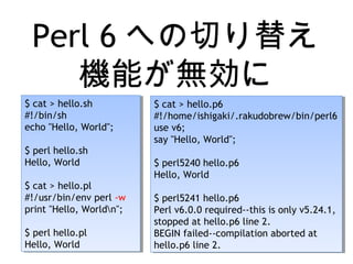 Perl 6 への切り替え
機能が無効に
$ cat > hello.sh
#!/bin/sh
echo "Hello, World";
$ perl hello.sh
Hello, World
$ cat > hello.pl
#!/usr/bin/env perl -w
print "Hello, Worldn";
$ perl hello.pl
Hello, World
$ cat > hello.sh
#!/bin/sh
echo "Hello, World";
$ perl hello.sh
Hello, World
$ cat > hello.pl
#!/usr/bin/env perl -w
print "Hello, Worldn";
$ perl hello.pl
Hello, World
$ cat > hello.p6
#!/home/ishigaki/.rakudobrew/bin/perl6
use v6;
say "Hello, World";
$ perl5240 hello.p6
Hello, World
$ perl5241 hello.p6
Perl v6.0.0 required--this is only v5.24.1,
stopped at hello.p6 line 2.
BEGIN failed--compilation aborted at
hello.p6 line 2.
$ cat > hello.p6
#!/home/ishigaki/.rakudobrew/bin/perl6
use v6;
say "Hello, World";
$ perl5240 hello.p6
Hello, World
$ perl5241 hello.p6
Perl v6.0.0 required--this is only v5.24.1,
stopped at hello.p6 line 2.
BEGIN failed--compilation aborted at
hello.p6 line 2.
 
